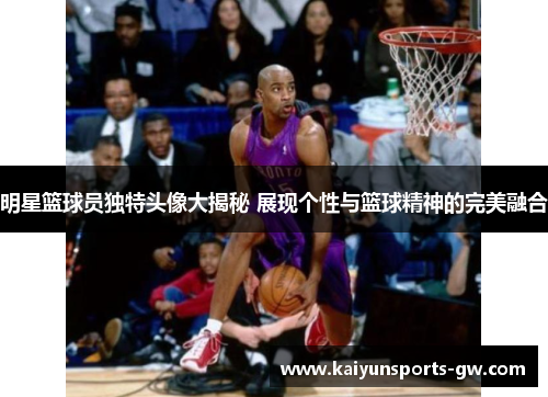 明星篮球员独特头像大揭秘 展现个性与篮球精神的完美融合